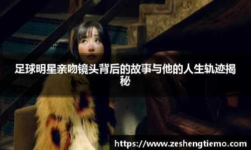 足球明星亲吻镜头背后的故事与他的人生轨迹揭秘